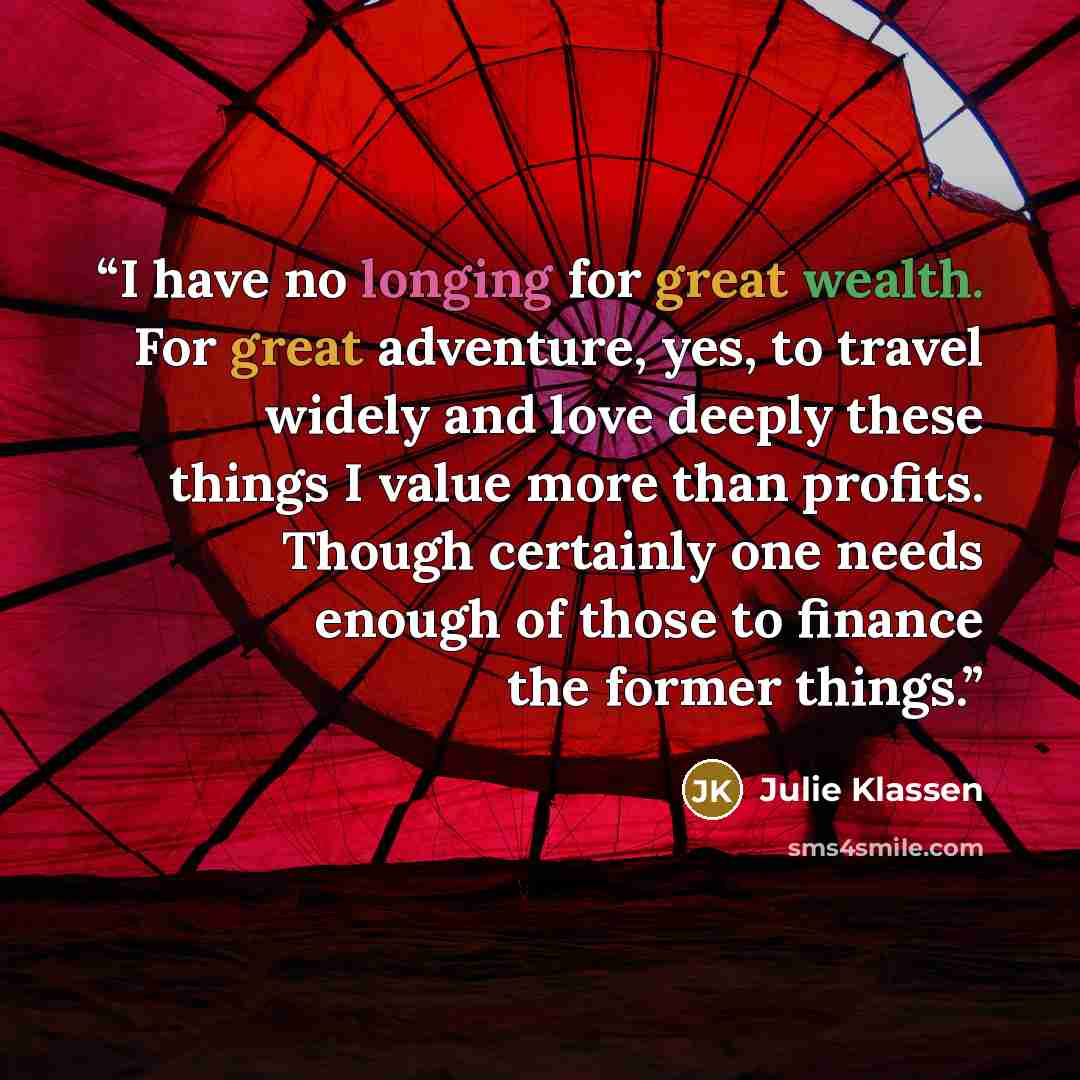 “I have no longing for great wealth. For great adventure, yes, to travel widely and love deeply these things I value more than profits. Though certainly one needs enough of those to finance the former things.” quote by Julie Klassen