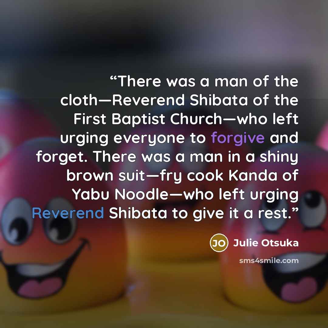 “There was a man of the cloth—Reverend Shibata of the First Baptist Church—who left urging everyone to forgive and forget. There was a man in a shiny brown suit—fry cook Kanda of Yabu Noodle—who left urging Reverend Shibata to give it a rest.” quote by Julie Otsuka