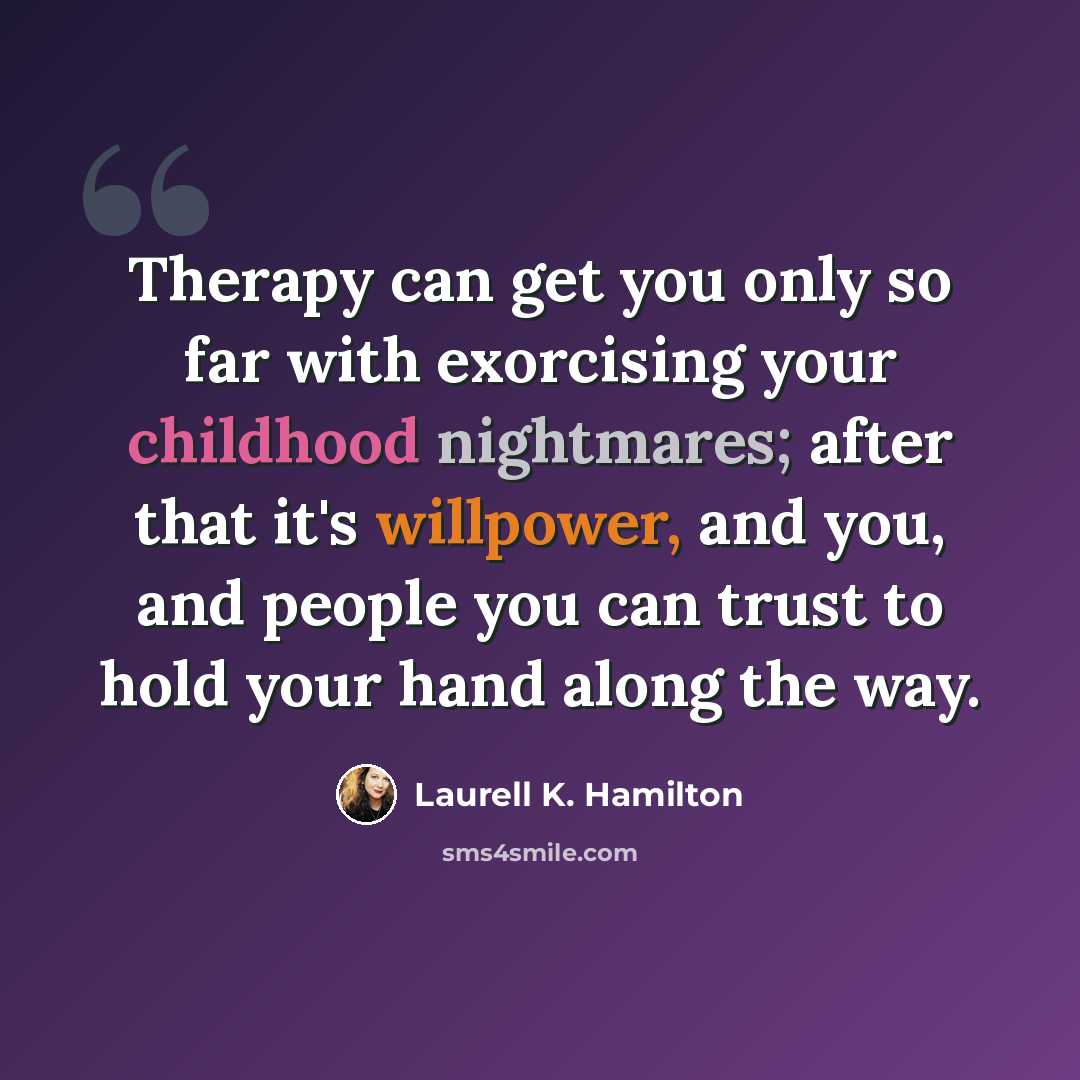 “Therapy can get you only so far with exorcising your childhood nightmares; after that it's willpower, and you, and people you can trust to hold your hand along the way.” quote by Laurell K. Hamilton
