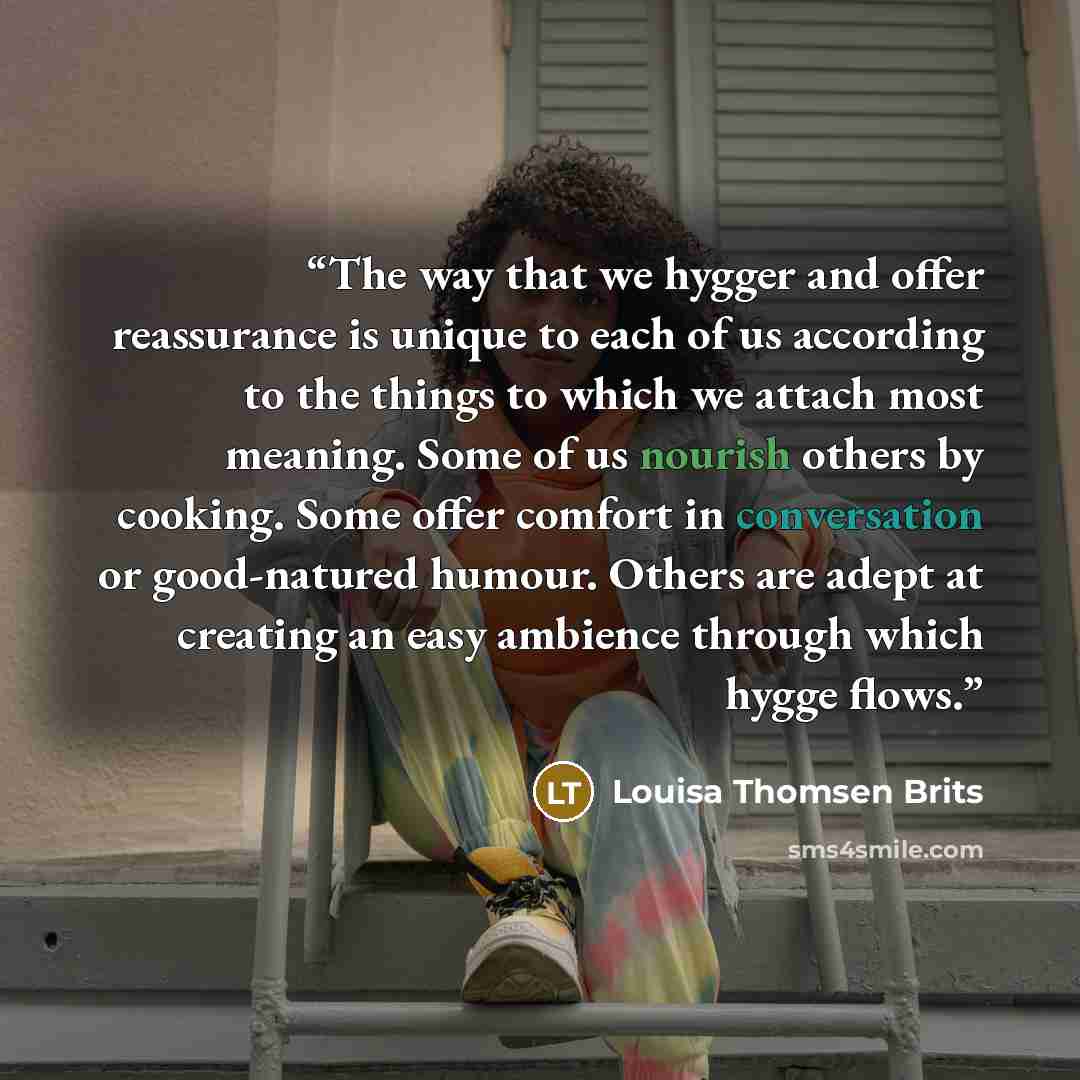 “The way that we hygger and offer reassurance is unique to each of us according to the things to which we attach most meaning. Some of us nourish others by cooking. Some offer comfort in conversation or good-natured humour. Others are adept at creating an easy ambience through which hygge flows.” quote by Louisa Thomsen Brits