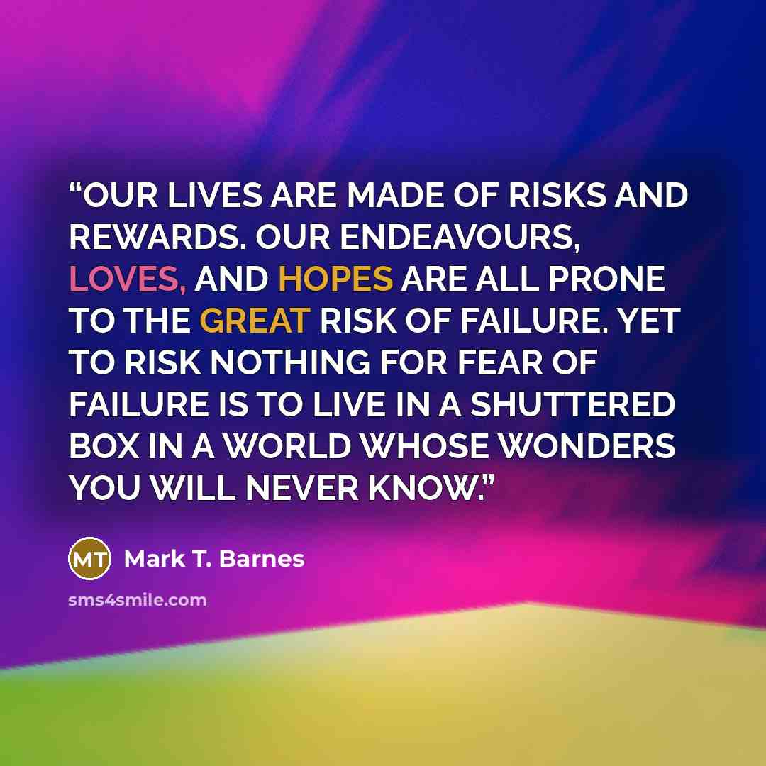 “OUR LIVES ARE MADE OF RISKS AND REWARDS. OUR ENDEAVOURS, LOVES, AND HOPES ARE ALL PRONE TO THE GREAT RISK OF FAILURE. YET TO RISK NOTHING FOR FEAR OF FAILURE IS TO LIVE IN A SHUTTERED BOX IN A WORLD WHOSE WONDERS YOU WILL NEVER KNOW.” quote by Mark T. Barnes