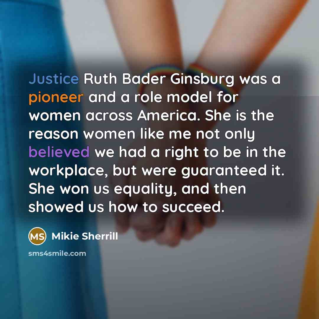 “Justice Ruth Bader Ginsburg was a pioneer and a role model for women across America. She is the reason women like me not only believed we had a right to be in the workplace, but were guaranteed it. She won us equality, and then showed us how to succeed.” quote by Mikie Sherrill