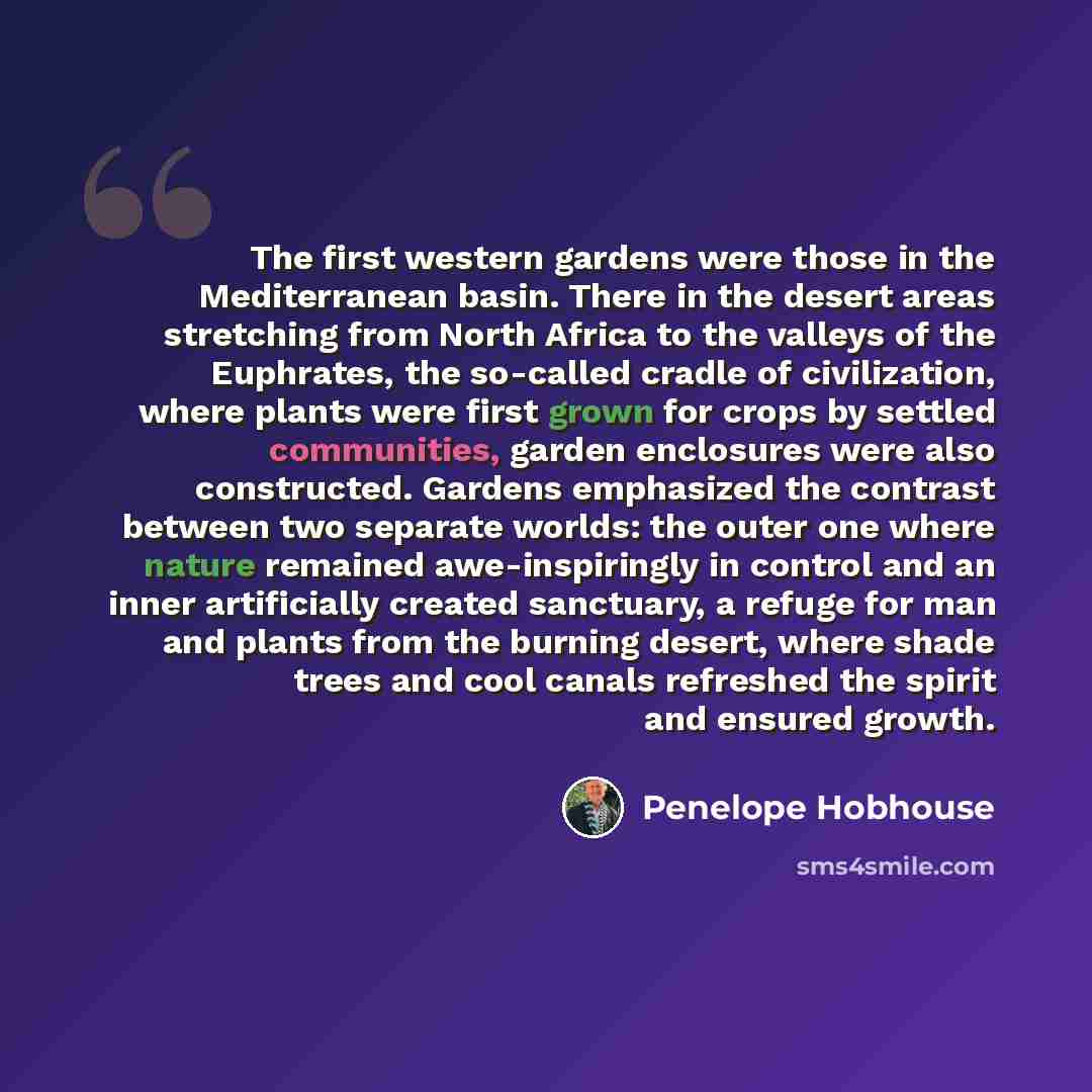 “The first western gardens were those in the Mediterranean basin. There in the desert areas stretching from North Africa to the valleys of the Euphrates, the so-called cradle of civilization, where plants were first grown for crops by settled communities, garden enclosures were also constructed…” quote by Penelope Hobhouse