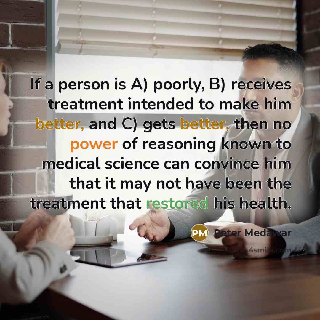 “If a person is A) poorly, B) receives treatment intended to make him better, and C) gets better, then no power of reasoning known to medical science can convince him that it may not have been the treatment that restored his health.” quote by Peter Medawar