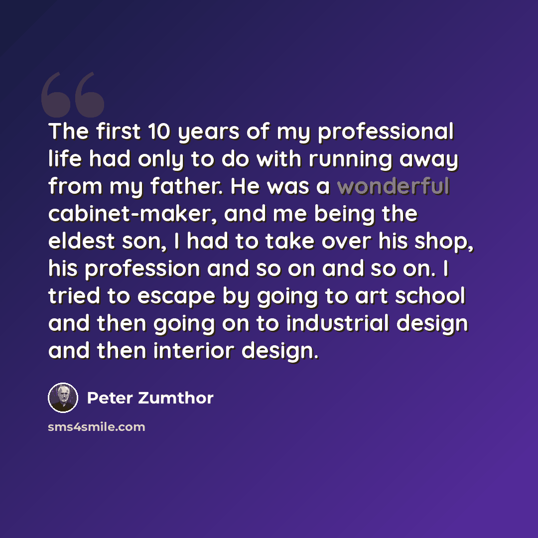 “The first 10 years of my professional life had only to do with running away from my father. He was a wonderful cabinet-maker, and me being the eldest son, I had to take over his shop, his profession and so on and so on. I tried to escape by going to art school and then going on to industrial…” quote by Peter Zumthor