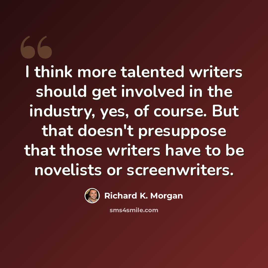 “I think more talented writers should get involved in the industry, yes, of course. But that doesn't presuppose that those writers have to be novelists or screenwriters.” quote by Richard K. Morgan