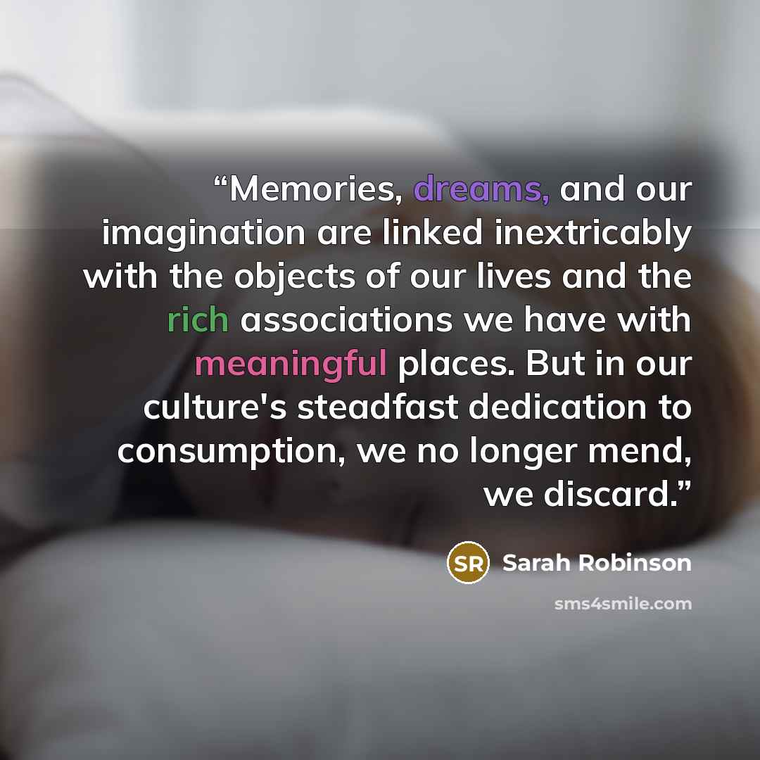 “Memories, dreams, and our imagination are linked inextricably with the objects of our lives and the rich associations we have with meaningful places. But in our culture's steadfast dedication to consumption, we no longer mend, we discard.” quote by Sarah Robinson