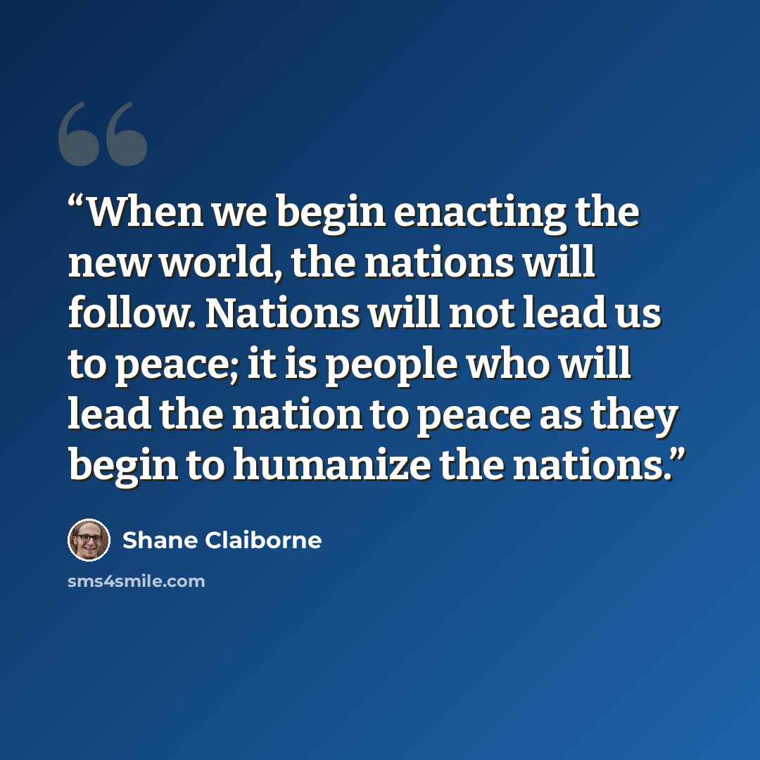 “When we begin enacting the new world, the nations will follow. Nations will not lead us to peace; it is people who will lead the nation to peace as they begin to humanize the nations.” quote by Shane Claiborne