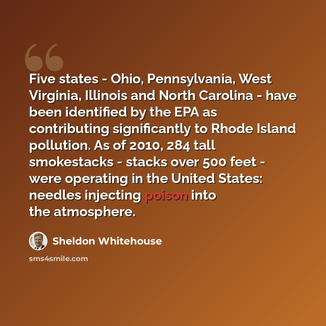 “Five states - Ohio, Pennsylvania, West Virginia, Illinois and North Carolina - have been identified by the EPA as contributing significantly to Rhode Island pollution. As of 2010, 284 tall smokestacks - stacks over 500 feet - were operating in the United States: needles injecting poison into the…” quote by Sheldon Whitehouse