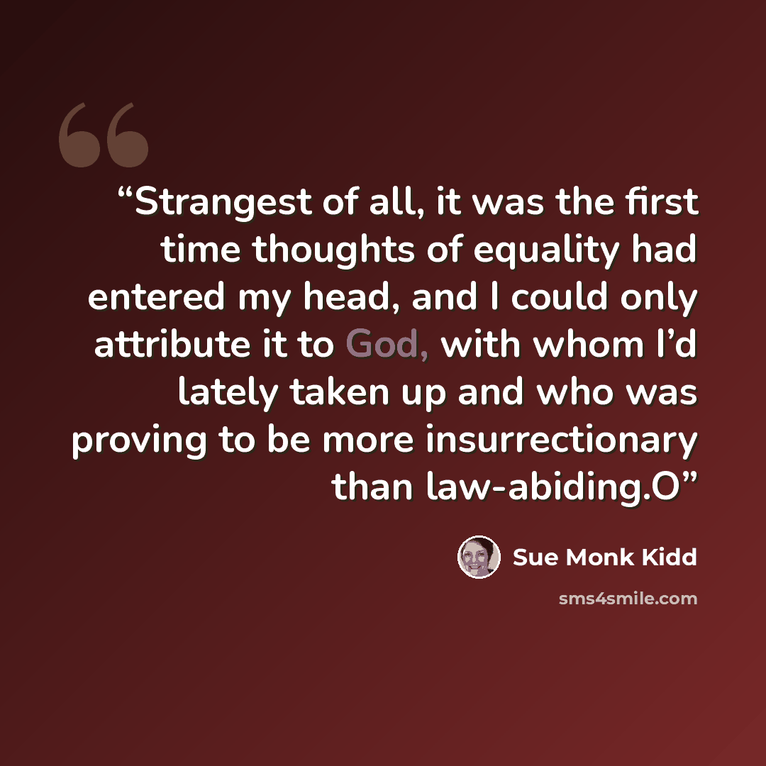 “Strangest of all, it was the first time thoughts of equality had entered my head, and I could only attribute it to God, with whom I’d lately taken up and who was proving to be more insurrectionary than law-abiding.O” quote by Sue Monk Kidd
