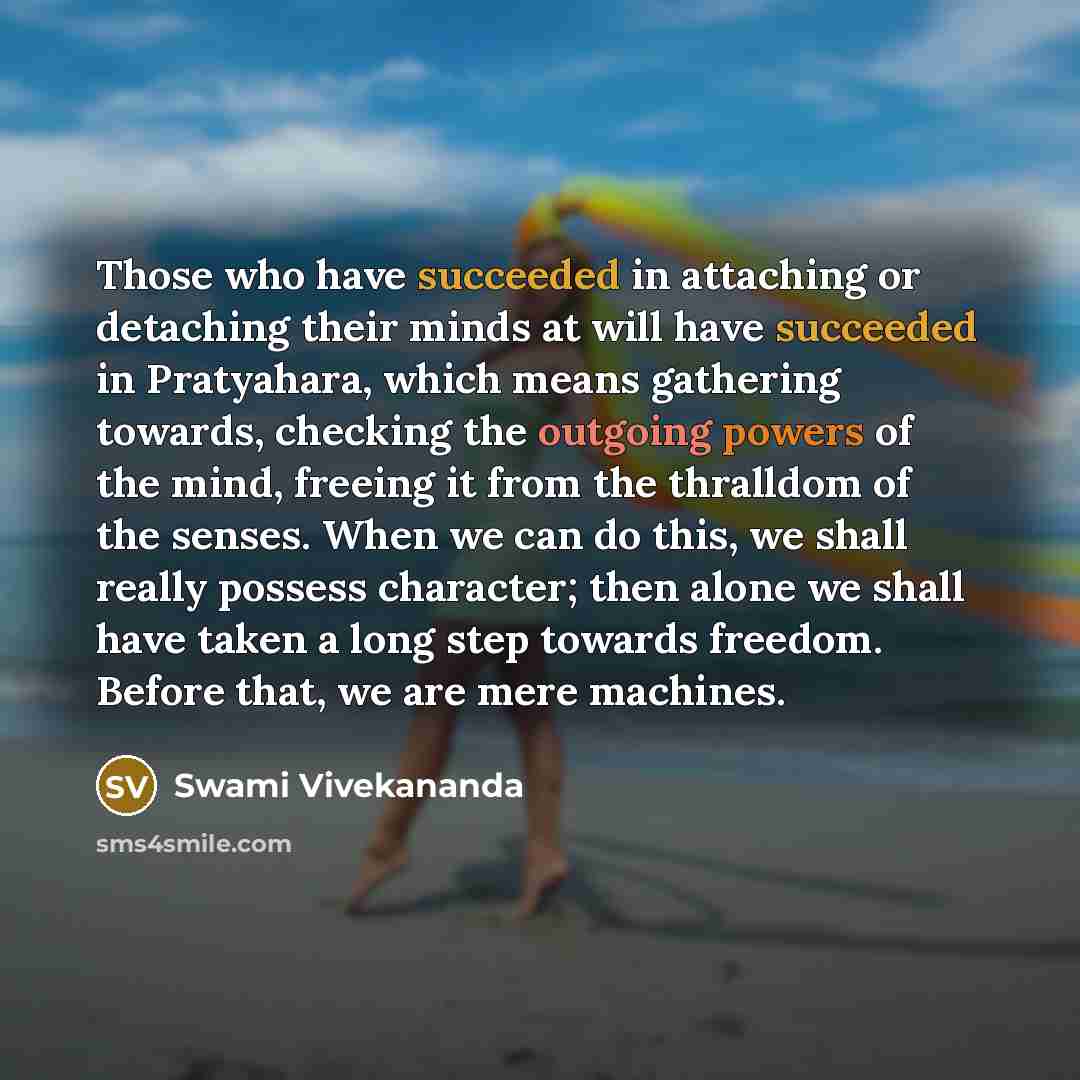 “Those who have succeeded in attaching or detaching their minds at will have succeeded in Pratyahara, which means gathering towards, checking the outgoing powers of the mind, freeing it from the thralldom of the senses. When we can do this, we shall really possess character; then alone we shall…” quote by Swami Vivekananda