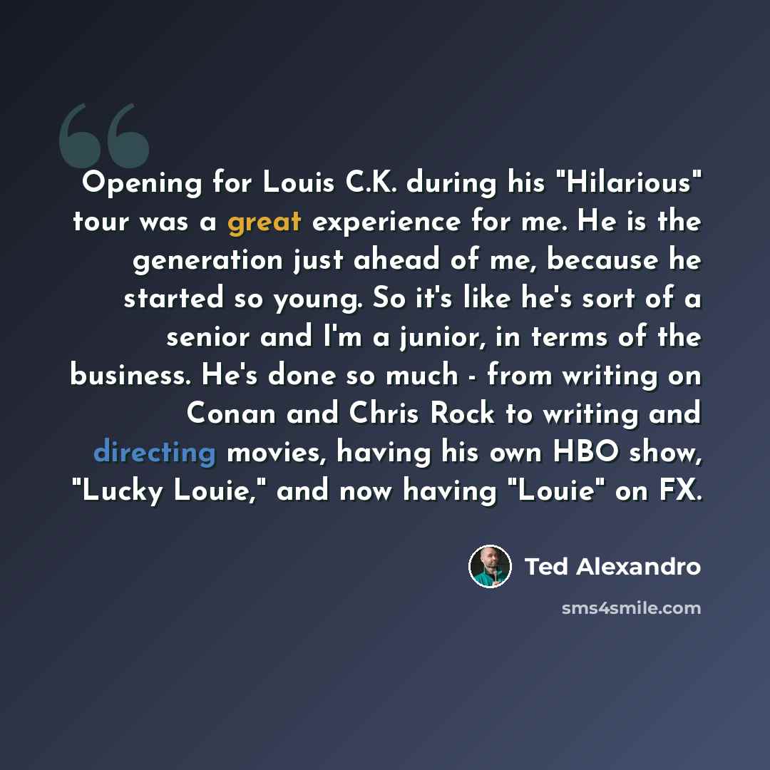 “Opening for Louis C.K. during his "Hilarious" tour was a great experience for me. He is the generation just ahead of me, because he started so young. So it's like he's sort of a senior and I'm a junior, in terms of the business. He's done so much - from writing on Conan and Chris Rock to writing…” quote by Ted Alexandro