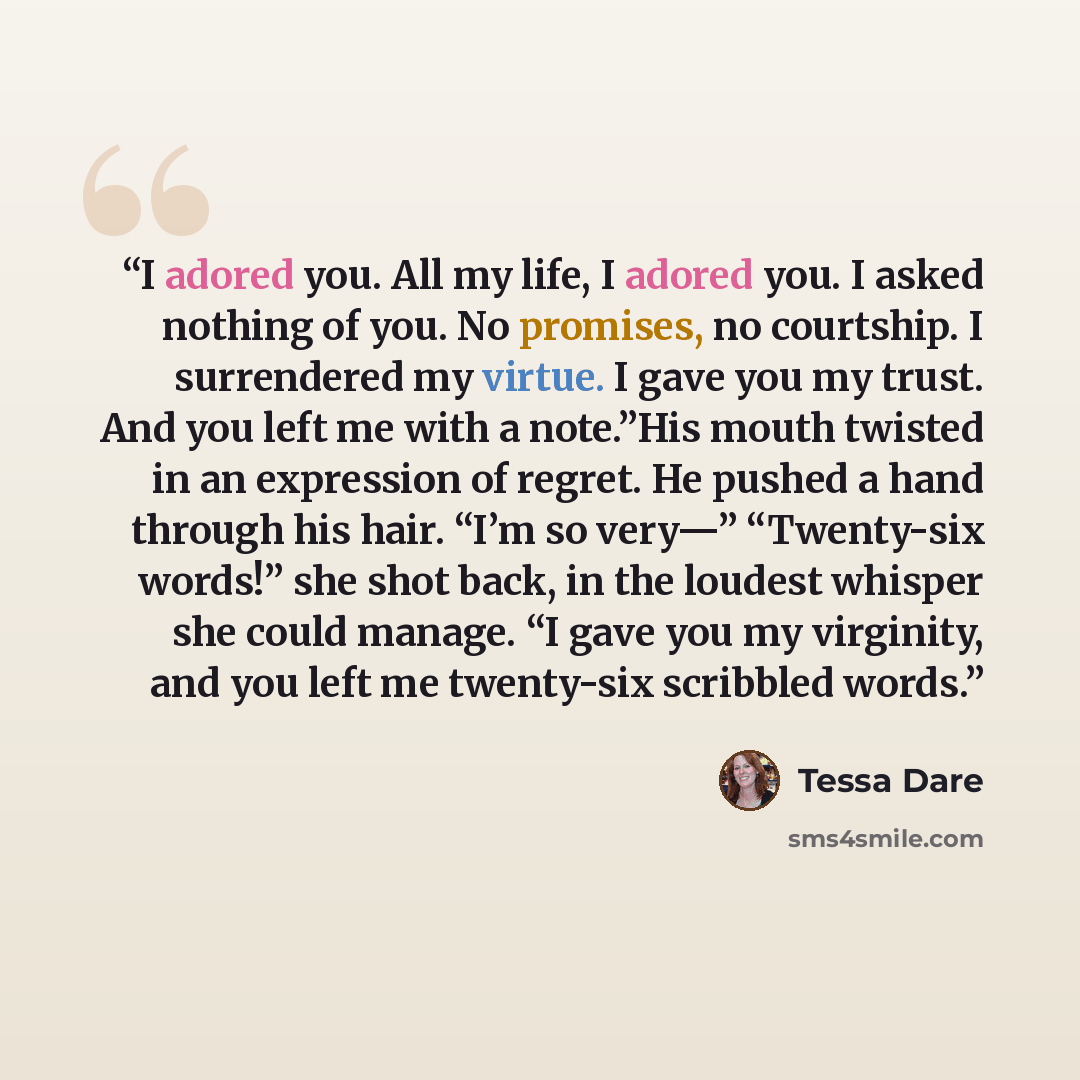 “I adored you. All my life, I adored you. I asked nothing of you. No promises, no courtship. I surrendered my virtue. I gave you my trust. And you left me with a note.”His mouth twisted in an expression of regret. He pushed a hand through his hair. “I’m so very—” “Twenty-six words!” she shot back…” quote by Tessa Dare