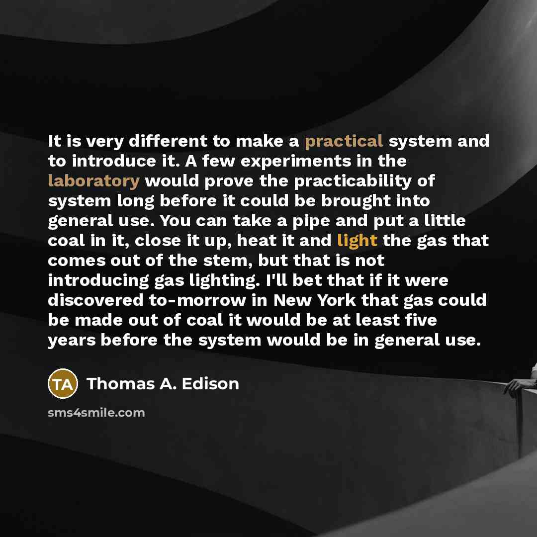 “It is very different to make a practical system and to introduce it. A few experiments in the laboratory would prove the practicability of system long before it could be brought into general use. You can take a pipe and put a little coal in it, close it up, heat it and light the gas that comes out…” quote by Thomas A. Edison