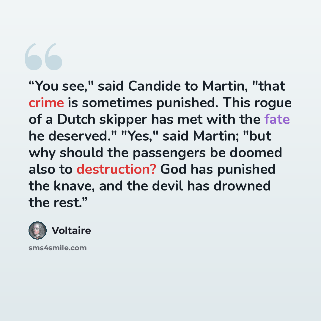 “You see," said Candide to Martin, "that crime is sometimes punished. This rogue of a Dutch skipper has met with the fate he deserved." "Yes," said Martin; "but why should the passengers be doomed also to destruction? God has punished the knave, and the devil has drowned the rest.” quote by Voltaire