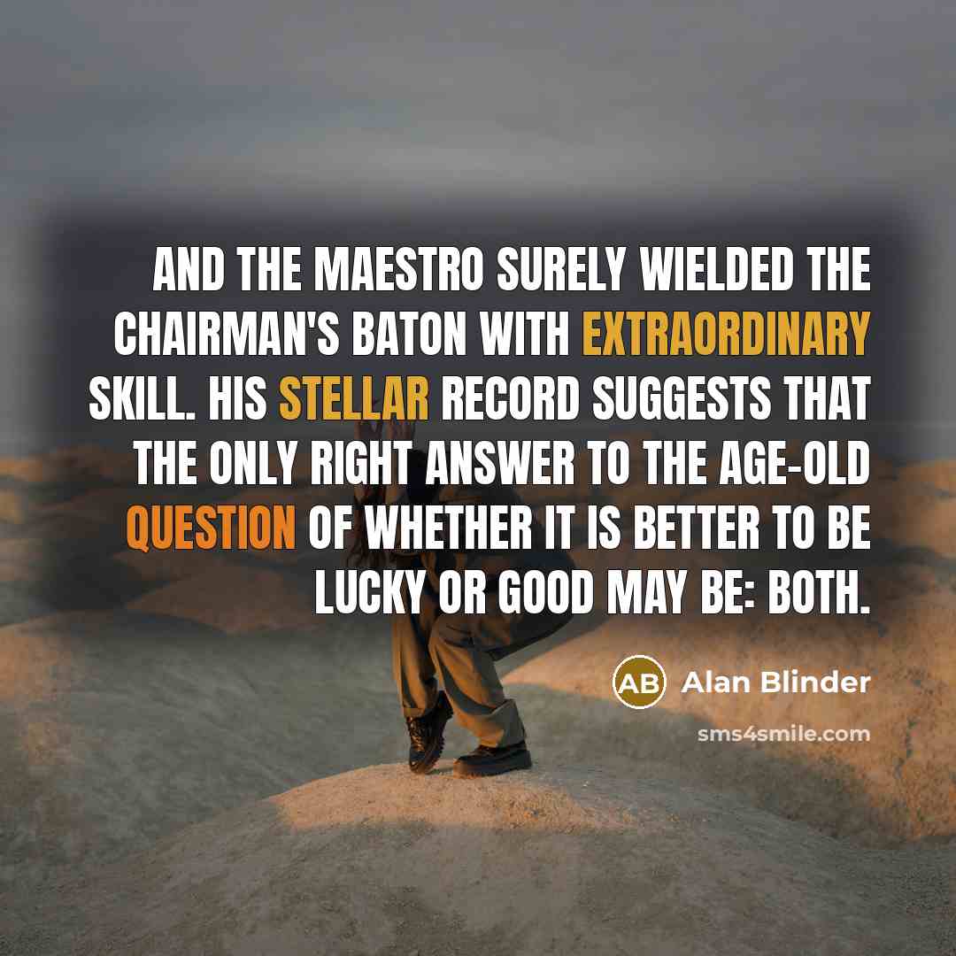 “And the maestro surely wielded the chairman's baton with extraordinary skill. His stellar record suggests that the only right answer to the age-old question of whether it is better to be lucky or good may be: both.” quote by Alan Blinder
