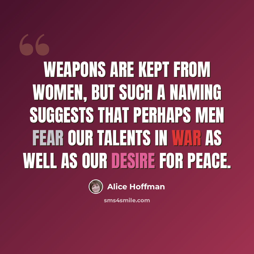 “Weapons are kept from women, but such a naming suggests that perhaps men fear our talents in war as well as our desire for peace.” quote by Alice Hoffman