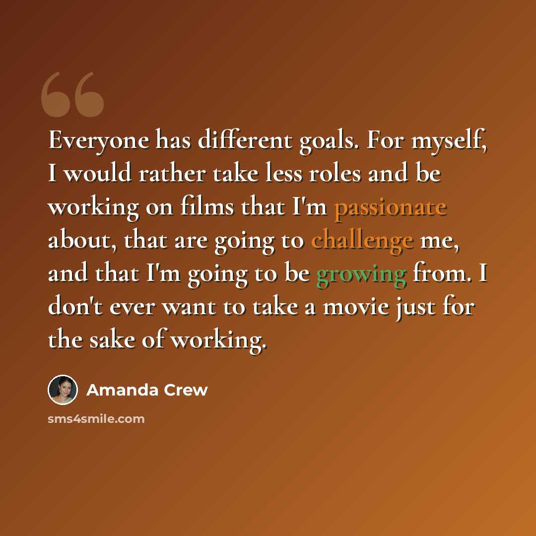 “Everyone has different goals. For myself, I would rather take less roles and be working on films that I'm passionate about, that are going to challenge me, and that I'm going to be growing from. I don't ever want to take a movie just for the sake of working.” quote by Amanda Crew
