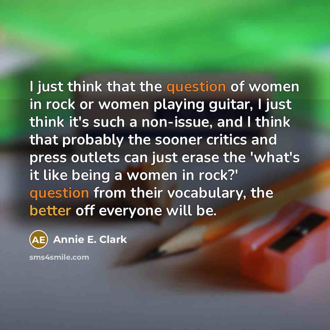 “I just think that the question of women in rock or women playing guitar, I just think it's such a non-issue, and I think that probably the sooner critics and press outlets can just erase the 'what's it like being a women in rock?' question from their vocabulary, the better off everyone will be.” quote by Annie E. Clark