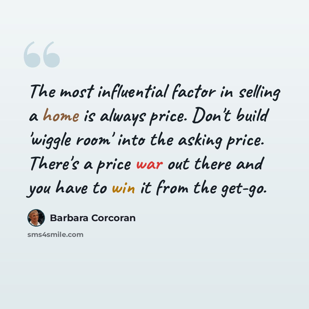“The most influential factor in selling a home is always price. Don't build 'wiggle room' into the asking price. There's a price war out there and you have to win it from the get-go.” quote by Barbara Corcoran