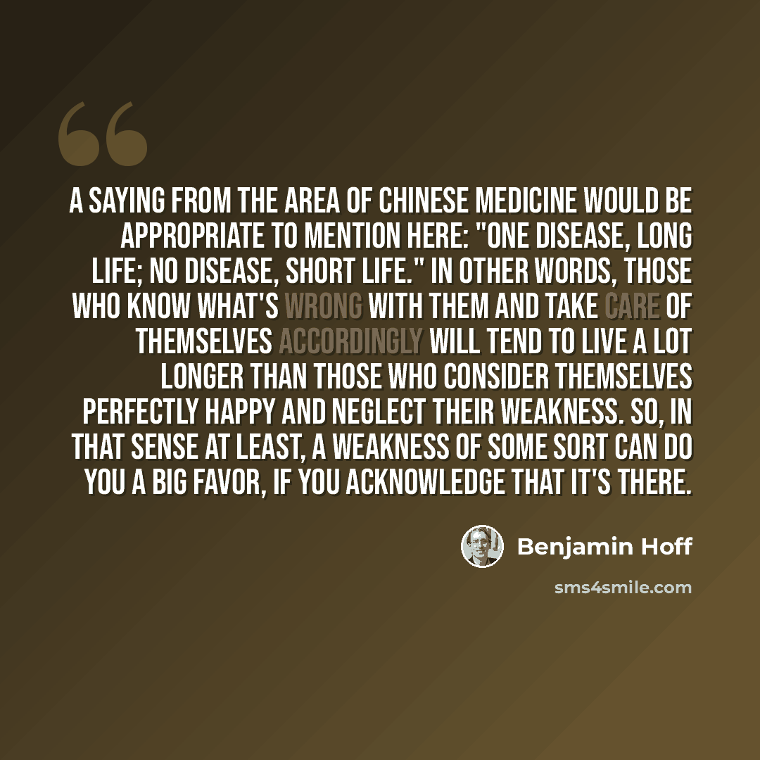 “A saying from the area of Chinese medicine would be appropriate to mention here: "One disease, long life; no disease, short life." In other words, those who know what's wrong with them and take care of themselves accordingly will tend to live a lot longer than those who consider themselves…” quote by Benjamin Hoff