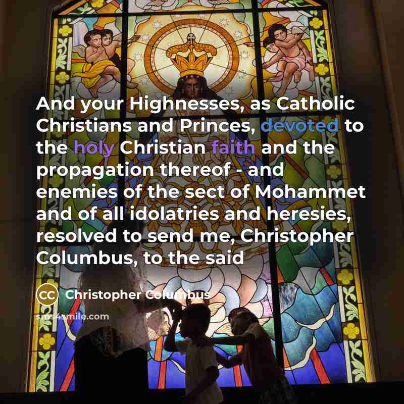 “And your Highnesses, as Catholic Christians and Princes, devoted to the holy Christian faith and the propagation thereof - and enemies of the sect of Mohammet and of all idolatries and heresies, resolved to send me, Christopher Columbus, to the said” quote by Christopher Columbus