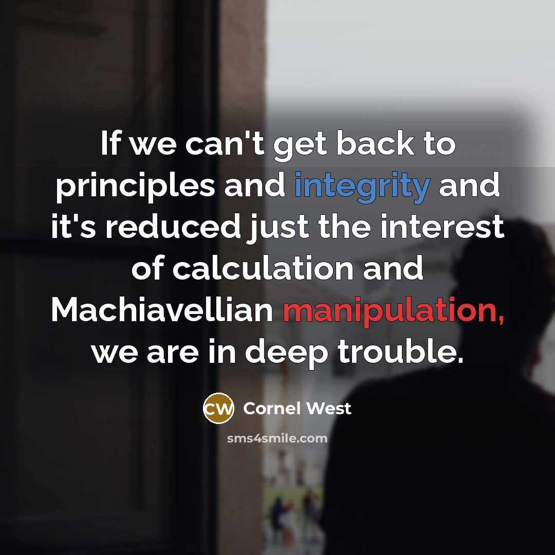 “If we can't get back to principles and integrity and it's reduced just the interest of calculation and Machiavellian manipulation, we are in deep trouble.” quote by Cornel West