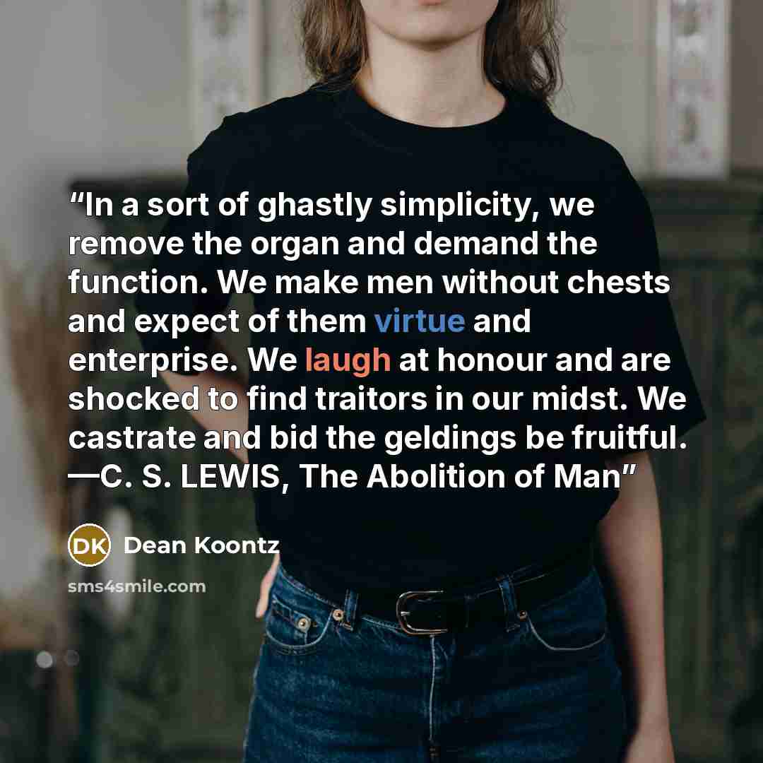 “In a sort of ghastly simplicity, we remove the organ and demand the function. We make men without chests and expect of them virtue and enterprise. We laugh at honour and are shocked to find traitors in our midst. We castrate and bid the geldings be fruitful. —C. S. LEWIS, The Abolition of Man” quote by Dean Koontz