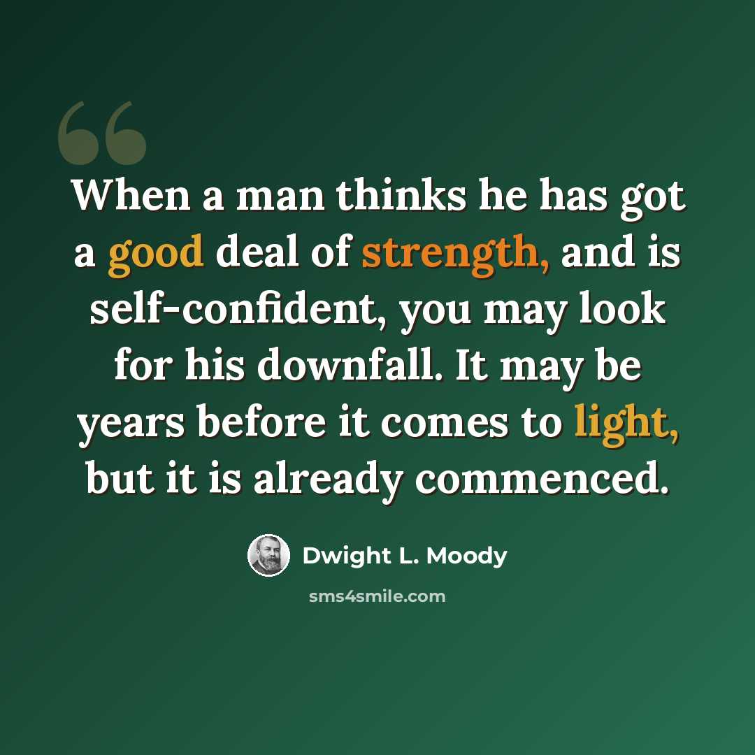“When a man thinks he has got a good deal of strength, and is self-confident, you may look for his downfall. It may be years before it comes to light, but it is already commenced.” quote by Dwight L. Moody