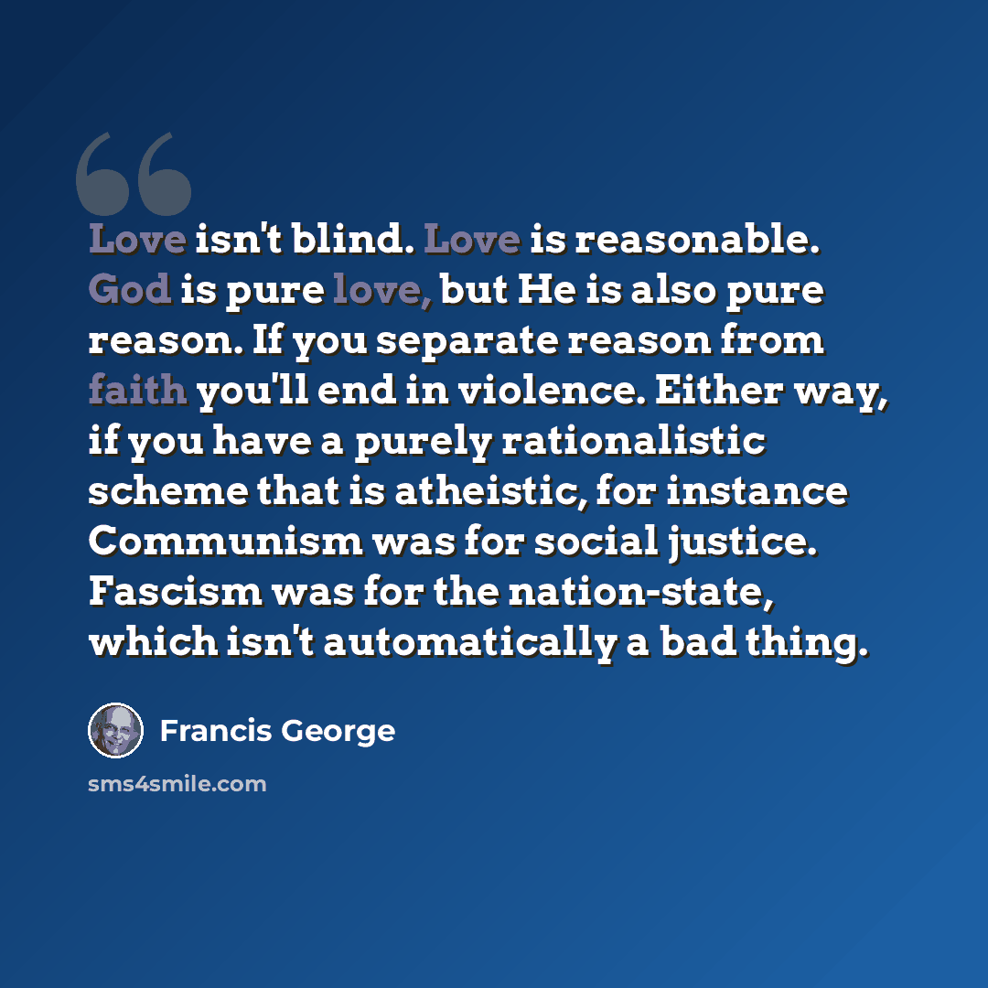 “Love isn't blind. Love is reasonable. God is pure love, but He is also pure reason. If you separate reason from faith you'll end in violence. Either way, if you have a purely rationalistic scheme that is atheistic, for instance Communism was for social justice. Fascism was for the nation-state…” quote by Francis George