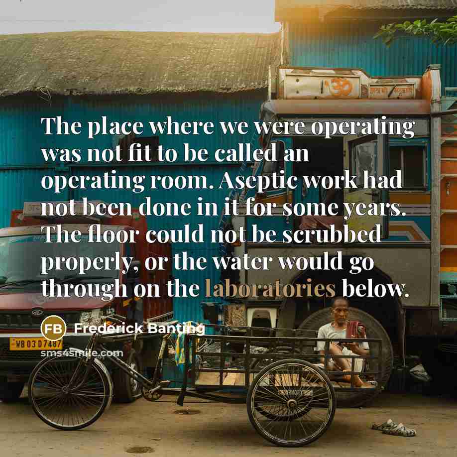 “The place where we were operating was not fit to be called an operating room. Aseptic work had not been done in it for some years. The floor could not be scrubbed properly, or the water would go through on the laboratories below.” quote by Frederick Banting