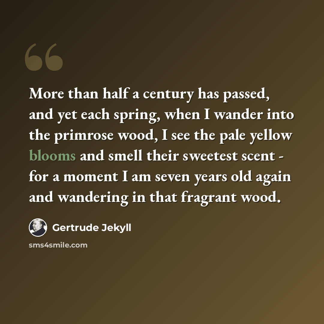 “More than half a century has passed, and yet each spring, when I wander into the primrose wood, I see the pale yellow blooms and smell their sweetest scent - for a moment I am seven years old again and wandering in that fragrant wood.” quote by Gertrude Jekyll
