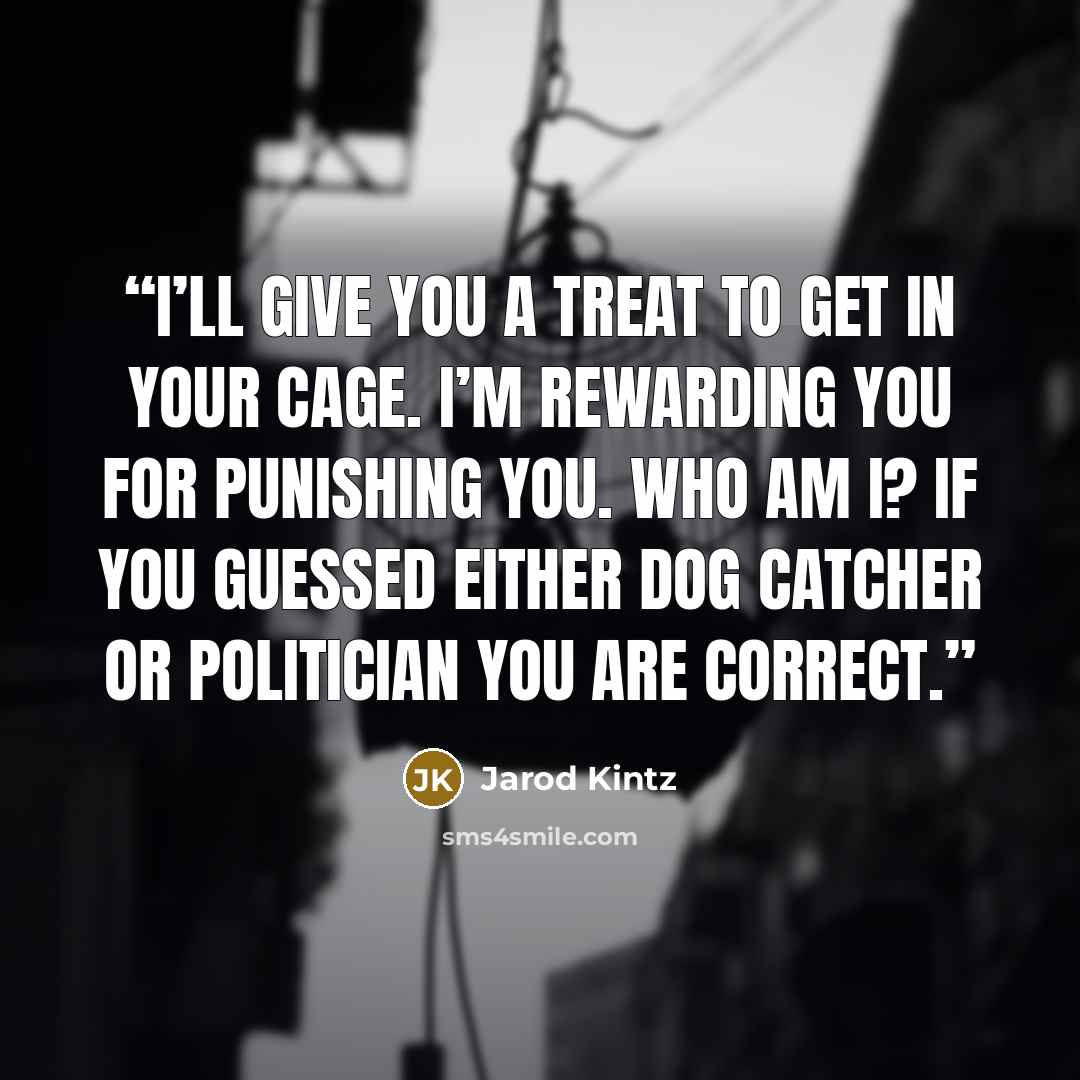 “I’ll give you a treat to get in your cage. I’m rewarding you for punishing you. Who am I? If you guessed either dog catcher or politician you are correct.” quote by Jarod Kintz