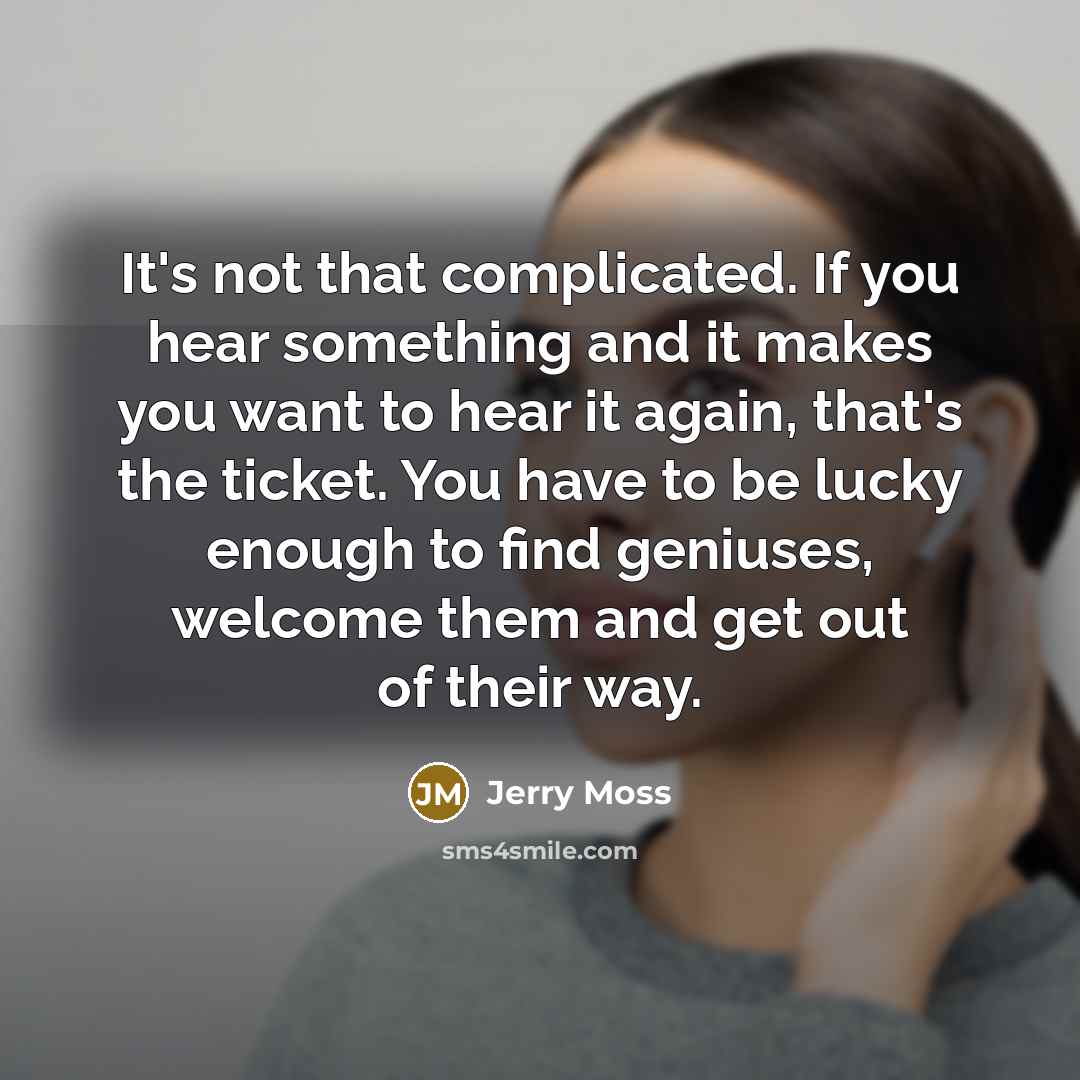 “It's not that complicated. If you hear something and it makes you want to hear it again, that's the ticket. You have to be lucky enough to find geniuses, welcome them and get out of their way.” quote by Jerry Moss