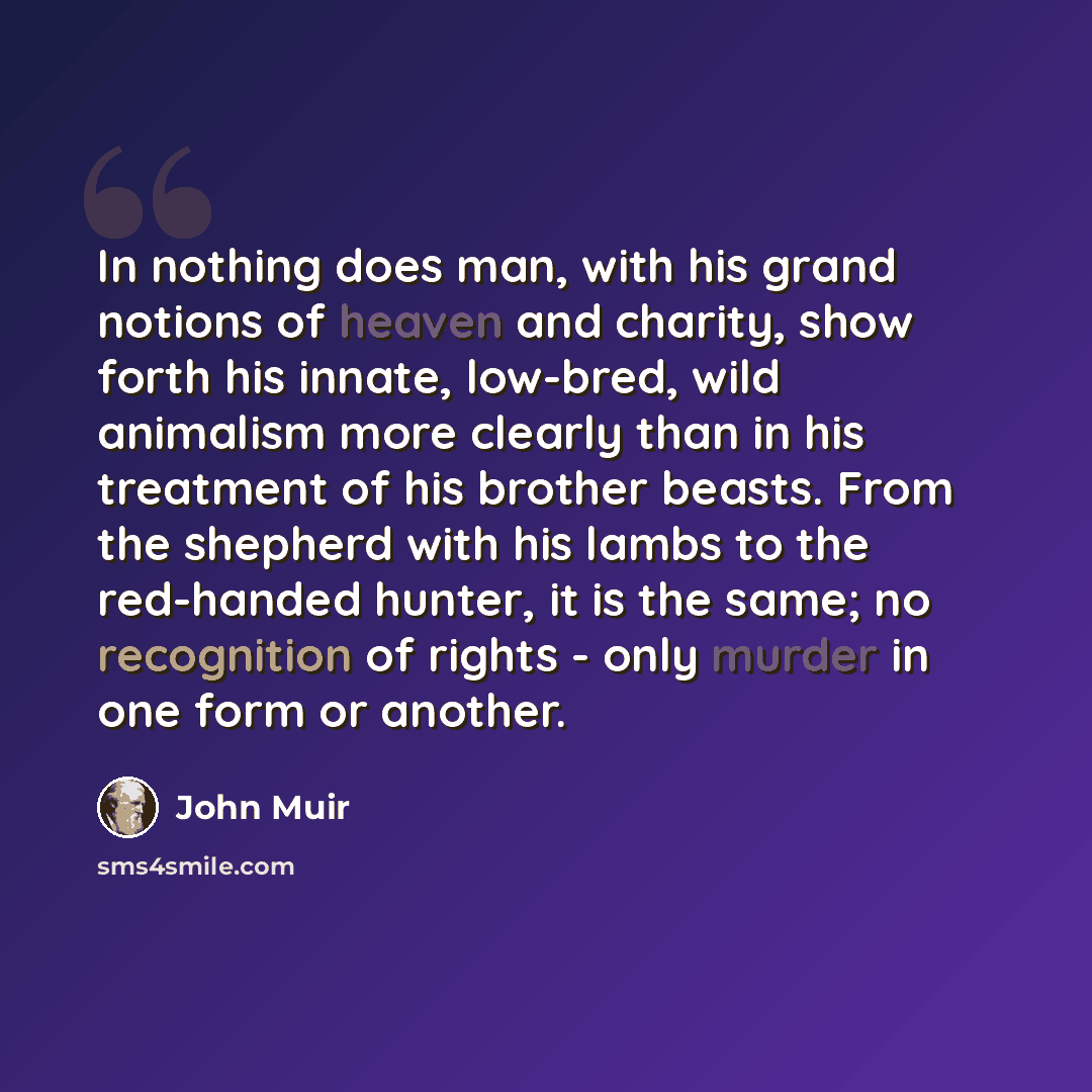 “In nothing does man, with his grand notions of heaven and charity, show forth his innate, low-bred, wild animalism more clearly than in his treatment of his brother beasts. From the shepherd with his lambs to the red-handed hunter, it is the same; no recognition of rights - only murder in one form…” quote by John Muir