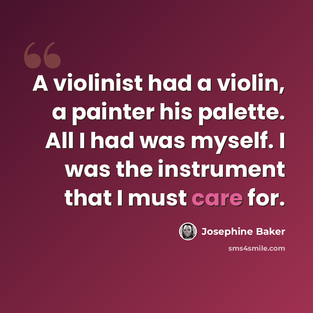 “A violinist had a violin, a painter his palette. All I had was myself. I was the instrument that I must care for.” quote by Josephine Baker