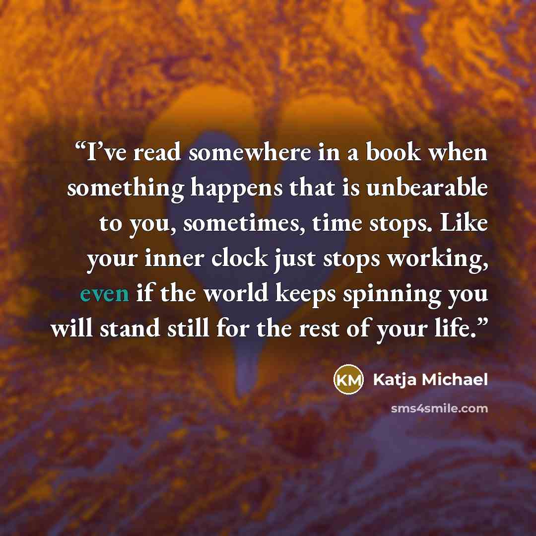 “I’ve read somewhere in a book when something happens that is unbearable to you, sometimes, time stops. Like your inner clock just stops working, even if the world keeps spinning you will stand still for the rest of your life.” quote by Katja Michael