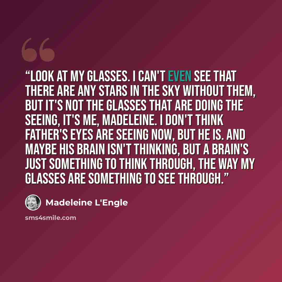 “Look at my glasses. I can't even see that there are any stars in the sky without them, but it's not the glasses that are doing the seeing, it's me, Madeleine. I don't think Father's eyes are seeing now, but he is. And maybe his brain isn't thinking, but a brain's just something to think through…” quote by Madeleine L'Engle