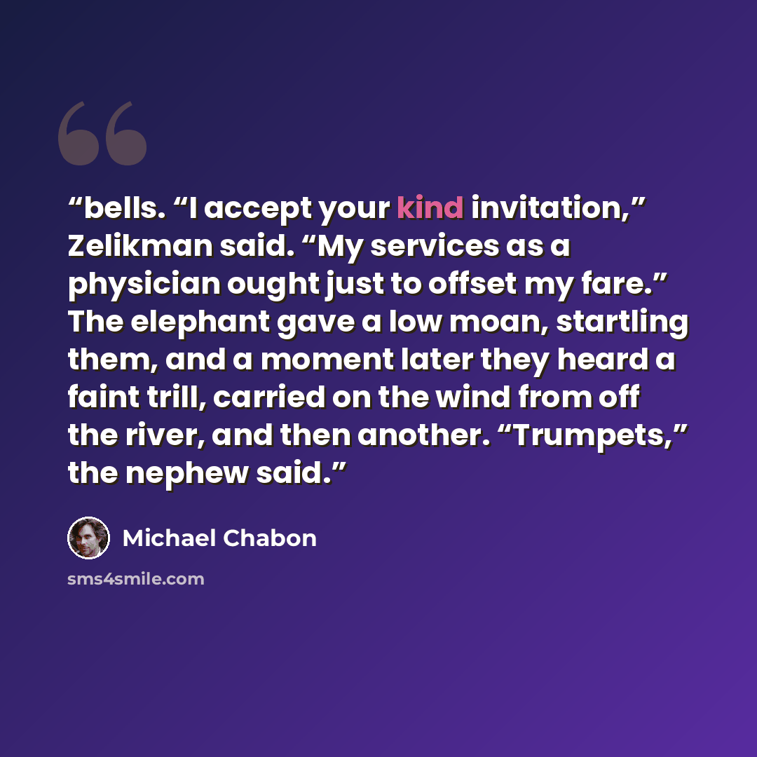 “bells. “I accept your kind invitation,” Zelikman said. “My services as a physician ought just to offset my fare.” The elephant gave a low moan, startling them, and a moment later they heard a faint trill, carried on the wind from off the river, and then another. “Trumpets,” the nephew said.” quote by Michael Chabon