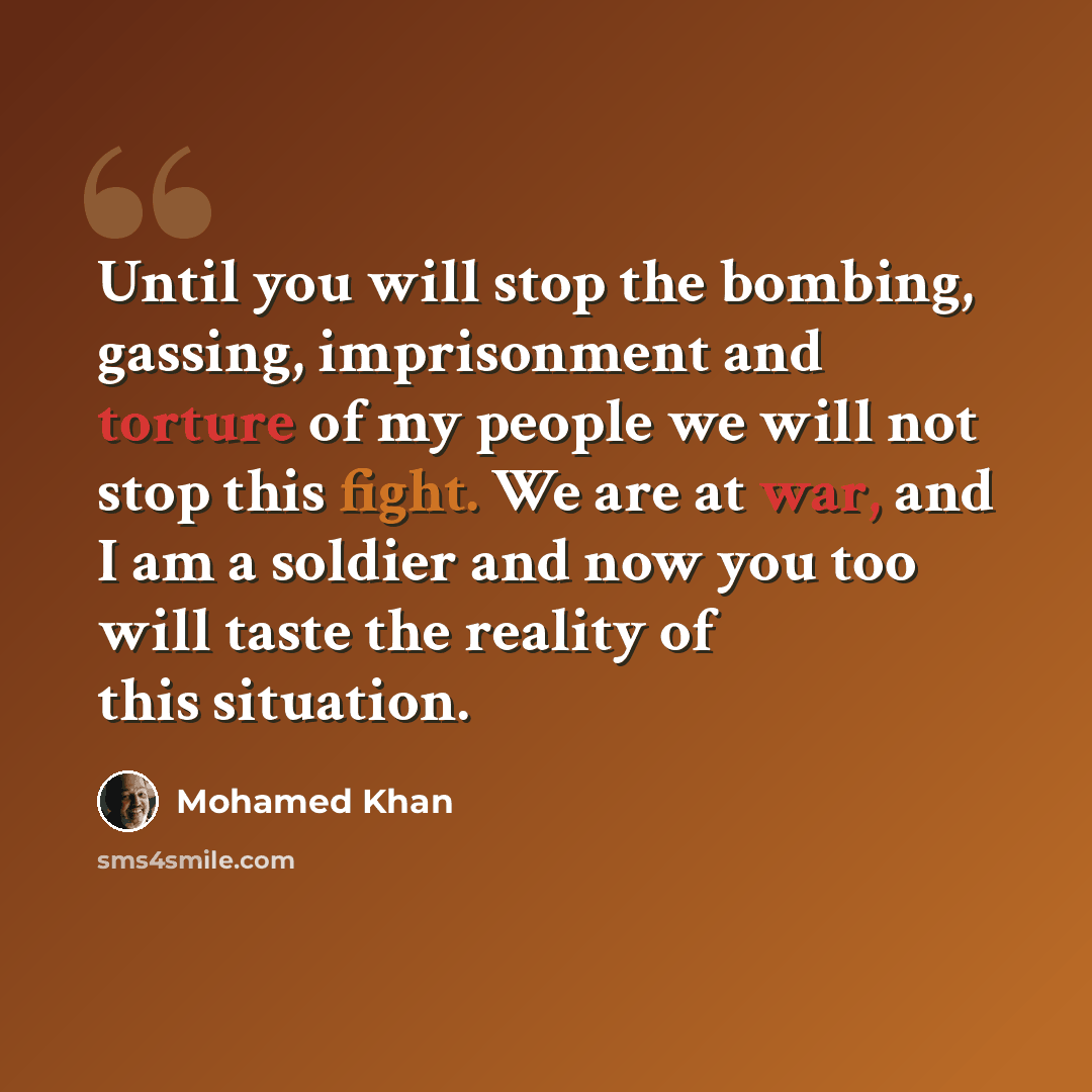 “Until you will stop the bombing, gassing, imprisonment and torture of my people we will not stop this fight. We are at war, and I am a soldier and now you too will taste the reality of this situation.” quote by Mohamed Khan