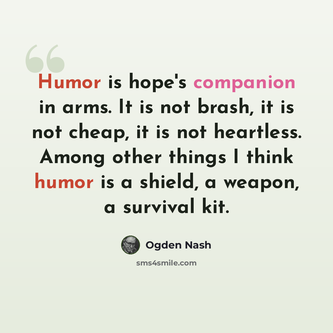 “Humor is hope's companion in arms. It is not brash, it is not cheap, it is not heartless. Among other things I think humor is a shield, a weapon, a survival kit.” quote by Ogden Nash