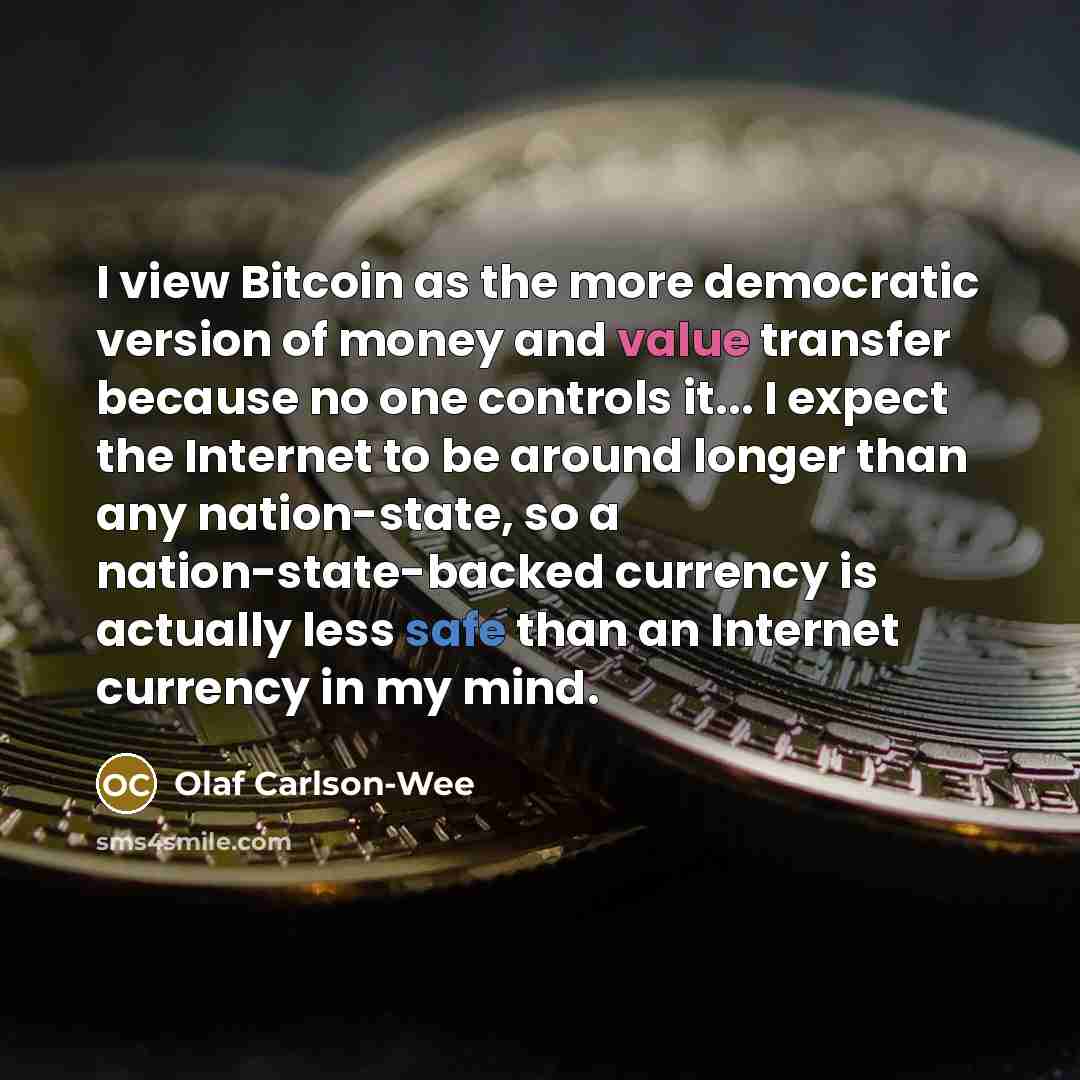 “I view Bitcoin as the more democratic version of money and value transfer because no one controls it... I expect the Internet to be around longer than any nation-state, so a nation-state-backed currency is actually less safe than an Internet currency in my mind.” quote by Olaf Carlson-Wee