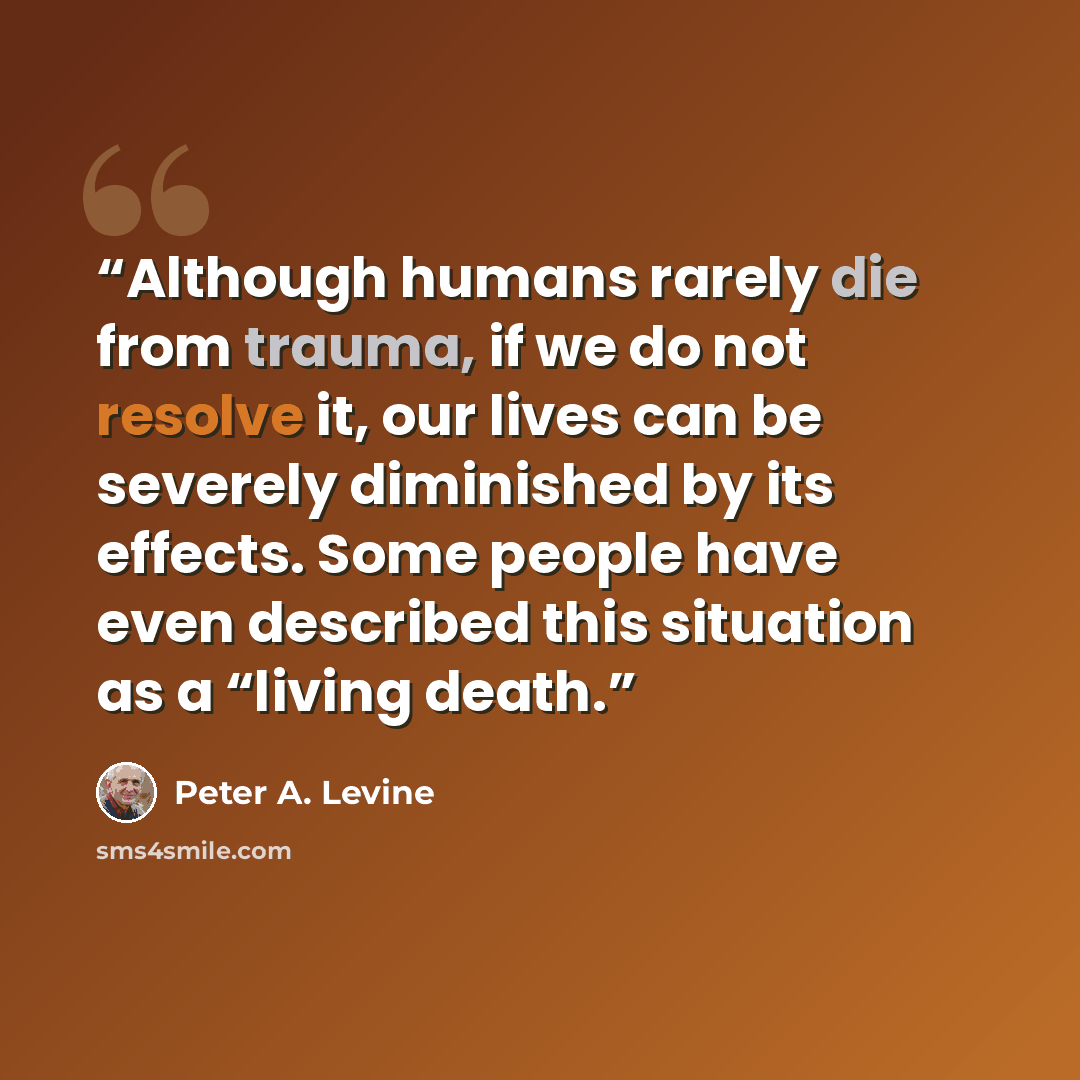 “Although humans rarely die from trauma, if we do not resolve it, our lives can be severely diminished by its effects. Some people have even described this situation as a “living death.” quote by Peter A. Levine