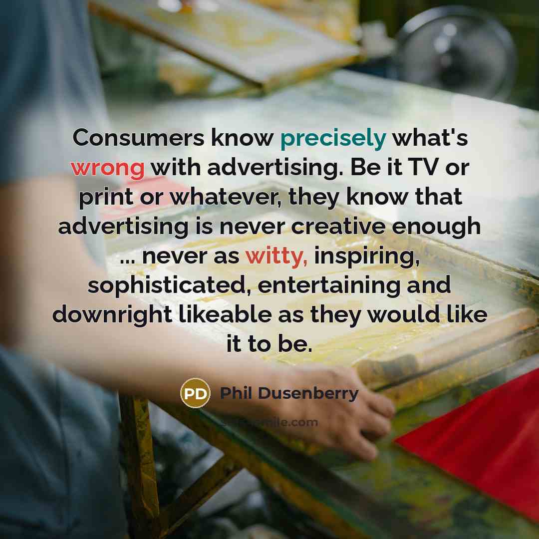 “Consumers know precisely what's wrong with advertising. Be it TV or print or whatever, they know that advertising is never creative enough ... never as witty, inspiring, sophisticated, entertaining and downright likeable as they would like it to be.” quote by Phil Dusenberry