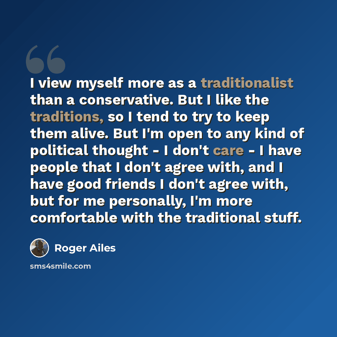 “I view myself more as a traditionalist than a conservative. But I like the traditions, so I tend to try to keep them alive. But I'm open to any kind of political thought - I don't care - I have people that I don't agree with, and I have good friends I don't agree with, but for me personally, I'm…” quote by Roger Ailes