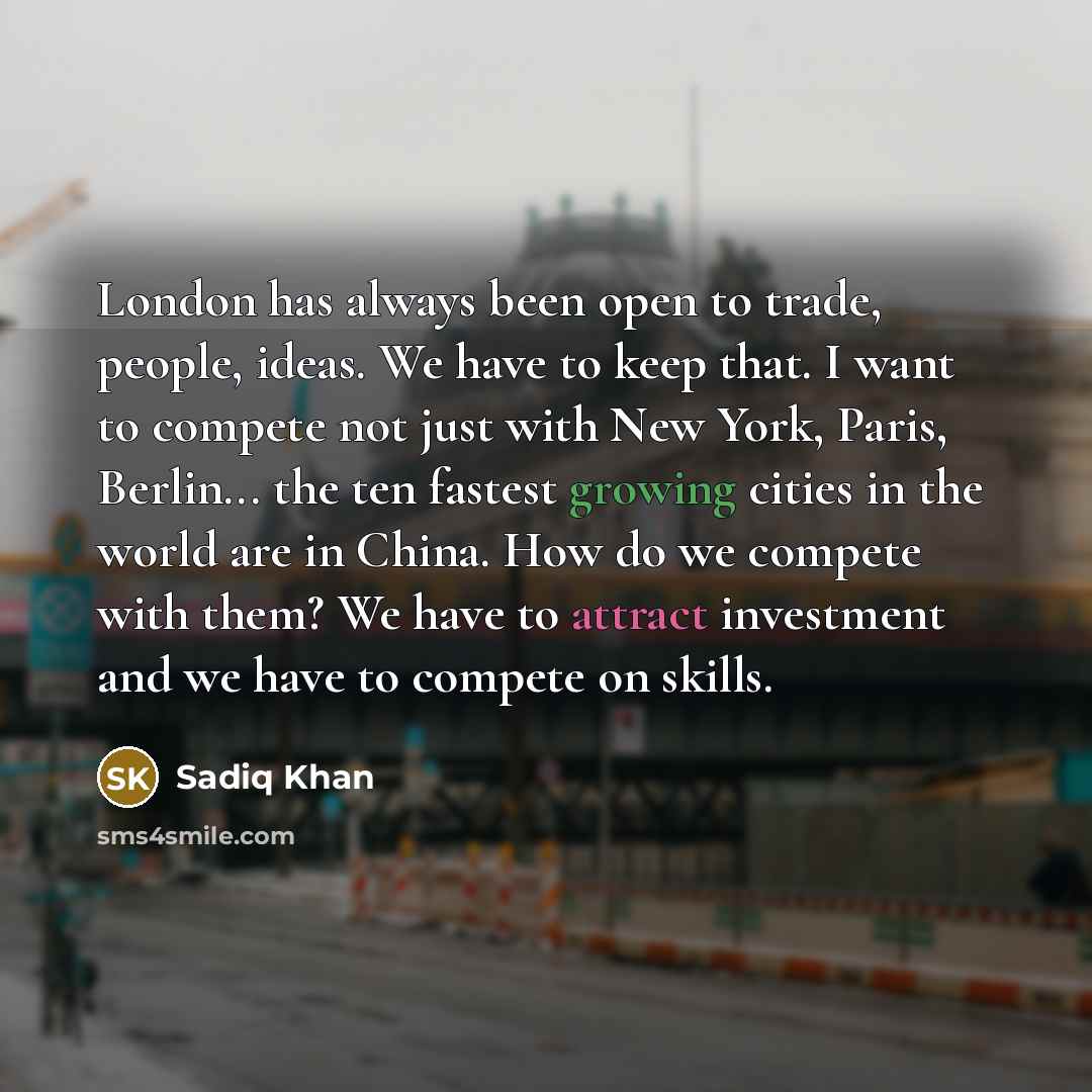 “London has always been open to trade, people, ideas. We have to keep that. I want to compete not just with New York, Paris, Berlin... the ten fastest growing cities in the world are in China. How do we compete with them? We have to attract investment and we have to compete on skills.” quote by Sadiq Khan