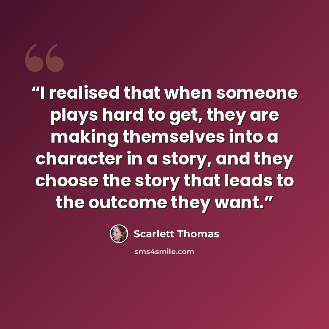 “I realised that when someone plays hard to get, they are making themselves into a character in a story, and they choose the story that leads to the outcome they want.” quote by Scarlett Thomas