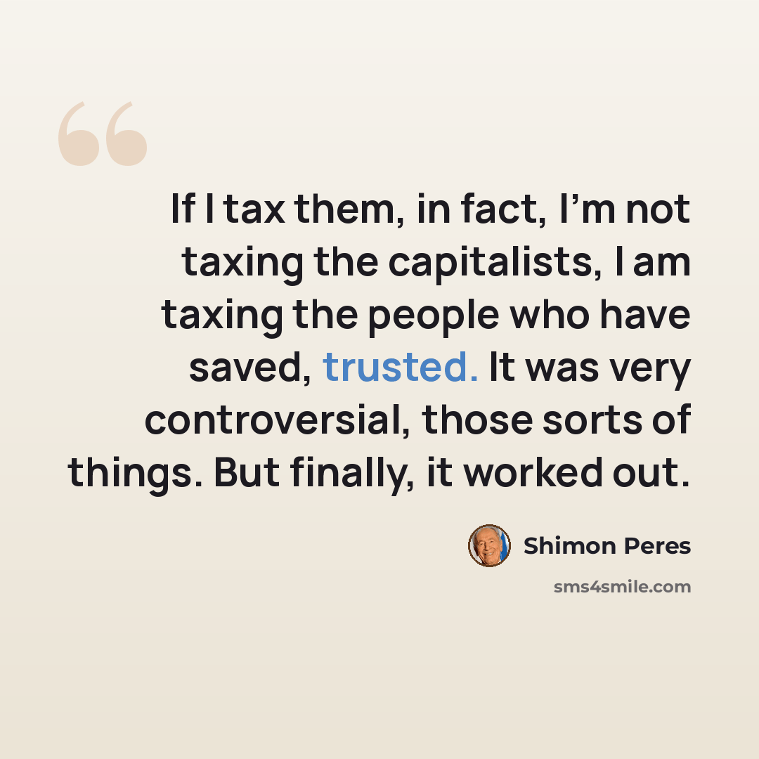 “If I tax them, in fact, I'm not taxing the capitalists, I am taxing the people who have saved, trusted. It was very controversial, those sorts of things. But finally, it worked out.” quote by Shimon Peres