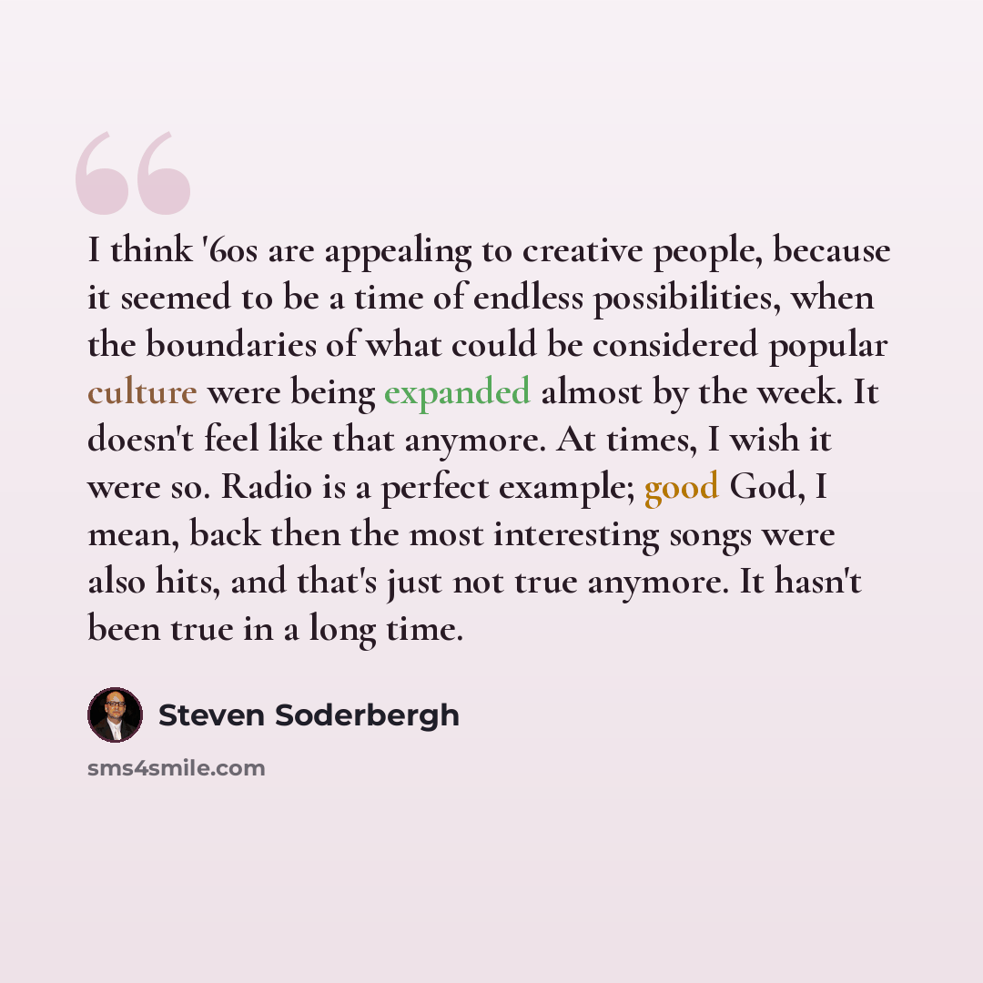 “I think '60s are appealing to creative people, because it seemed to be a time of endless possibilities, when the boundaries of what could be considered popular culture were being expanded almost by the week. It doesn't feel like that anymore. At times, I wish it were so. Radio is a perfect…” quote by Steven Soderbergh