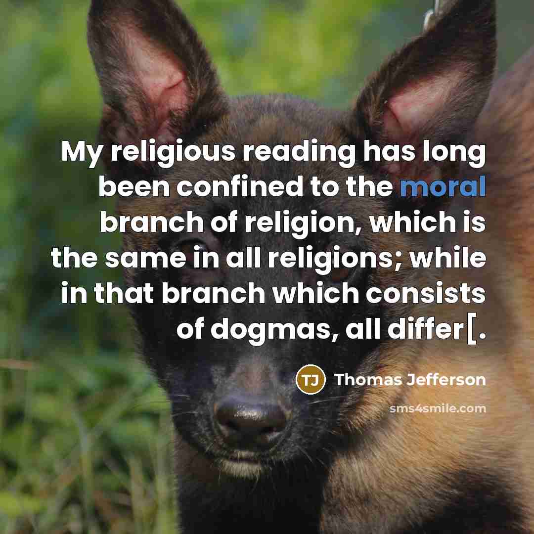 “My religious reading has long been confined to the moral branch of religion, which is the same in all religions; while in that branch which consists of dogmas, all differ[.” quote by Thomas Jefferson